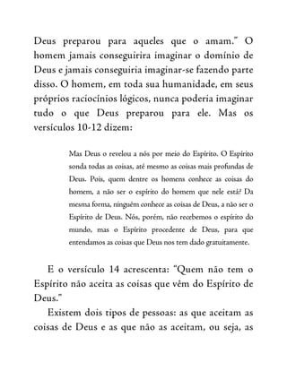 Deus preparou para aqueles que o amam.” O
homem jamais conseguirira imaginar o domínio de
Deus e jamais conseguiria imaginar-se fazendo parte
disso. O homem, em toda sua humanidade, em seus
próprios raciocínios lógicos, nunca poderia imaginar
tudo o que Deus preparou para ele. Mas os
versículos 10-12 dizem:
Mas Deus o revelou a nós por meio do Espírito. O Espírito
sonda todas as coisas, até mesmo as coisas mais profundas de
Deus. Pois, quem dentre os homens conhece as coisas do
homem, a não ser o espírito do homem que nele está? Da
mesma forma, ninguém conhece as coisas de Deus, a não ser o
Espírito de Deus. Nós, porém, não recebemos o espírito do
mundo, mas o Espírito procedente de Deus, para que
entendamos as coisas que Deus nos tem dado gratuitamente.
E o versículo 14 acrescenta: “Quem não tem o
Espírito não aceita as coisas que vêm do Espírito de
Deus.”
Existem dois tipos de pessoas: as que aceitam as
coisas de Deus e as que não as aceitam, ou seja, as
 