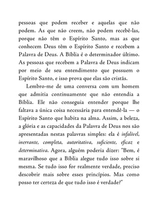 pessoas que podem receber e aquelas que não
podem. As que não creem, não podem recebê-las,
porque não têm o Espírito Santo, mas as que
conhecem Deus têm o Espírito Santo e recebem a
Palavra de Deus. A Bíblia é o determinador último.
As pessoas que recebem a Palavra de Deus indicam
por meio de seu entendimento que possuem o
Espírito Santo, e isso prova que elas são cristãs.
Lembro-me de uma conversa com um homem
que admitia continuamente que não entendia a
Bíblia. Ele não conseguia entender porque lhe
faltava a única coisa necessária para entendê-la — o
Espírito Santo que habita na alma. Assim, a beleza,
a glória e as capacidades da Palavra de Deus nos são
apresentadas nestas palavras simples: ela é infalível,
inerrante, completa, autoritativa, suficiente, eficaz e
determinativa. Agora, alguém poderia dizer: “Bem, é
maravilhoso que a Bíblia alegue tudo isso sobre si
mesma. Se tudo isso for realmente verdade, preciso
descobrir mais sobre esses princípios. Mas como
posso ter certeza de que tudo isso é verdade?”
 