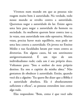 Vivemos num mundo em que as pessoas não
reagem muito bem à autoridade. Na verdade, todo
nosso mundo se revolta contra a autoridade.
Queremos negar a autoridade do lar. Existe agora
uma luta para negar a autoridade do homem na
sociedade. As mulheres querem lutar contra isso e,
às vezes, essa autoridade tem sido opressiva. Muitas
vezes, precisa haver mais equilíbrio, mas pode ser
uma luta contra a autoridade. Os jovens no Ensino
Médio e nas faculdades lutam por vezes contra as
diretorias. Em alguns casos, há um sentimento
antigovernamental. É um tipo de um
individualismo rude; cada um é seu próprio deus.
Voltamos para: “Sou o senhor do meu próprio
destino. Eu sou o capitão da minha alma.” Não
gostamos de obedecer à autoridade. Então, quando
você diz a alguém: “Eu quero lhe dizer que a Bíblia é
a autoridade absoluta. Ela é absolutamente
suficiente e eficaz”, as pessoas entendem isso como
algo rude.
Elas respondem: “Bem, como é que você sabe
 