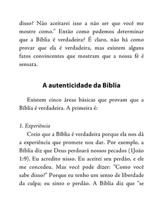 disso? Não aceitarei isso a não ser que você me
mostre como.” Então como podemos determinar
que a Bíblia é verdadeira? É claro, não há como
provar que ela é verdadeira, mas existem alguns
fatos convincentes que mostram que a nossa fé é
sensata.
A autenticidade da Bíblia
Existem cinco áreas básicas que provam que a
Bíblia é verdadeira. A primeira é:
1. Experiência
Creio que a Bíblia é verdadeira porque ela nos dá
a experiência que promete nos dar. Por exemplo, a
Bíblia diz que Deus perdoará nossos pecados (1João
1:9). Eu acredito nisso. Eu aceitei seu perdão, e ele
me concedeu. Mas você pode dizer: “Como você
sabe disso?” Porque eu tenho um senso de liberdade
da culpa; eu sinto o perdão. A Bíblia diz que “se
 