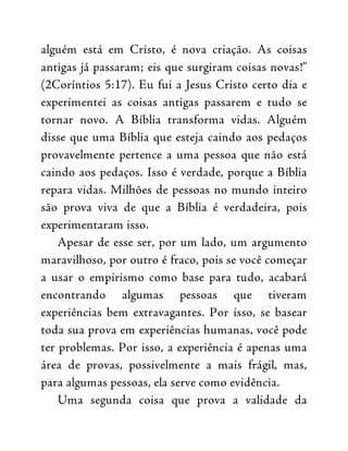 alguém está em Cristo, é nova criação. As coisas
antigas já passaram; eis que surgiram coisas novas!”
(2Coríntios 5:17). Eu fui a Jesus Cristo certo dia e
experimentei as coisas antigas passarem e tudo se
tornar novo. A Bíblia transforma vidas. Alguém
disse que uma Bíblia que esteja caindo aos pedaços
provavelmente pertence a uma pessoa que não está
caindo aos pedaços. Isso é verdade, porque a Bíblia
repara vidas. Milhões de pessoas no mundo inteiro
são prova viva de que a Bíblia é verdadeira, pois
experimentaram isso.
Apesar de esse ser, por um lado, um argumento
maravilhoso, por outro é fraco, pois se você começar
a usar o empirismo como base para tudo, acabará
encontrando algumas pessoas que tiveram
experiências bem extravagantes. Por isso, se basear
toda sua prova em experiências humanas, você pode
ter problemas. Por isso, a experiência é apenas uma
área de provas, possivelmente a mais frágil, mas,
para algumas pessoas, ela serve como evidência.
Uma segunda coisa que prova a validade da
 