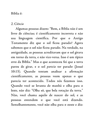 Bíblia é:
2. Ciência
Algumas pessoas dizem: “Bem, a Bíblia não é um
livro de ciências; é cientificamente incorreta e não
usa linguagem científica. Por que o Antigo
Testamento diz que o sol ficou parado? Agora
sabemos que o sol não ficou parado. Na verdade, na
antiguidade, as pessoas acreditavam que o sol girava
em torno da terra, e não vice-versa. Isso é um típico
erro da Bíblia.” Mas o que aconteceu foi que a terra
parou de girar, e o sol parecia ter parado (Josué
10:13). Quando tentam analisar a afirmação
cientificamente, as pessoas veem apenas o que
parecia ter acontecido. Todos nós fazemos isso.
Quando você se levanta de manhã e olha para o
leste, não diz: “Olha só, que bela rotação da terra.”
Não, você chama aquilo de nascer do sol, e as
pessoas entendem o que você está dizendo.
Semelhantemente, você não olha para o oeste e diz:
 