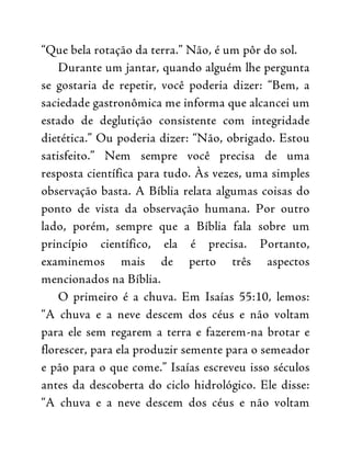 “Que bela rotação da terra.” Não, é um pôr do sol.
Durante um jantar, quando alguém lhe pergunta
se gostaria de repetir, você poderia dizer: “Bem, a
saciedade gastronômica me informa que alcancei um
estado de deglutição consistente com integridade
dietética.” Ou poderia dizer: “Não, obrigado. Estou
satisfeito.” Nem sempre você precisa de uma
resposta científica para tudo. Às vezes, uma simples
observação basta. A Bíblia relata algumas coisas do
ponto de vista da observação humana. Por outro
lado, porém, sempre que a Bíblia fala sobre um
princípio científico, ela é precisa. Portanto,
examinemos mais de perto três aspectos
mencionados na Bíblia.
O primeiro é a chuva. Em Isaías 55:10, lemos:
“A chuva e a neve descem dos céus e não voltam
para ele sem regarem a terra e fazerem-na brotar e
florescer, para ela produzir semente para o semeador
e pão para o que come.” Isaías escreveu isso séculos
antes da descoberta do ciclo hidrológico. Ele disse:
“A chuva e a neve descem dos céus e não voltam
 