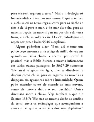 para ele sem regarem a terra.” Mas a hidrologia só
foi entendida em tempos modernos. O que acontece
é: a chuva cai na terra, rega-a, corre para os riachos e
rios e de lá para o mar, e do mar ela volta para as
nuvens; depois, as nuvens passam por cima da terra
firme, e a chuva volta a cair. O ciclo hidrológico se
repete sempre, e Isaías 55:10 o explicou.
Alguns poderiam dizer: “Bem, até mesmo um
porco cego encontra uma espiga de milho de vez em
quando — Isaías chutou e acertou por sorte.” É
possível, mas a Bíblia discute a mesma informação
em várias outras passagens. Jó 36:27-29 comenta:
“Ele atrai as gotas de água, que se dissolvem e
descem como chuva para os regatos; as nuvens as
despejam em aguaceiros sobre a humanidade. Quem
pode entender como ele estende as suas nuvens,
como ele troveja desde o seu pavilhão.” Outra
discussão sobre a chuva. Veja também o que diz
Salmos 135:7: “Ele traz as nuvens desde os confins
da terra; envia os relâmpagos que acompanham a
chuva e faz que o vento saia dos seus depósitos.”
 