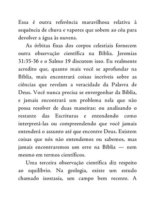 Essa é outra referência maravilhosa relativa à
sequência de chuva e vapores que sobem ao céu para
devolver a água às nuvens.
As órbitas fixas dos corpos celestiais fornecem
outra observação científica na Bíblia. Jeremias
31:35-36 e o Salmo 19 discutem isso. Eu realmente
acredito que, quanto mais você se aprofundar na
Bíblia, mais encontrará coisas incríveis sobre as
ciências que revelam a veracidade da Palavra de
Deus. Você nunca precisa se envergonhar da Bíblia,
e jamais encontrará um problema nela que não
possa resolver de duas maneiras: ou analisando o
restante das Escrituras e entendendo como
interpretá-las ou compreendendo que você jamais
entenderá o assunto até que encontre Deus. Existem
coisas que nós não entendemos ou sabemos, mas
jamais encontraremos um erro na Bíblia — nem
mesmo em termos científicos.
Uma terceira observação científica diz respeito
ao equilíbrio. Na geologia, existe um estudo
chamado isostasia, um campo bem recente. A
 