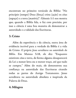 encontram no primeiro versículo da Bíblia: “No
princípio (tempo) Deus (força) criou (ação) os céus
(espaço) e a terra (matéria)”. Gênesis 1:1 nos mostra
que, quando a Bíblia fala, o faz com precisão, por
isso a ciência é uma boa maneira de demonstrar a
autoridade e a validade das Escrituras.
3. Cristo
Além da experiência e da ciência, outra área de
evidência incrível para a verdade da Bíblia é a vida
de Cristo. O próprio Jesus acreditava na autoridade da
Bíblia. Em Mateus 5:18, ele diz: “Enquanto
existirem céus e terra, de forma alguma desaparecerá
da Lei a menor letra ou o menor traço, até que tudo
se cumpra.” Além do mais, ele demonstrou sua
confiança na autoridade das Escrituras citando
todas as partes do Antigo Testamento. Jesus
acreditava na autoridade absoluta e inspirada da
Palavra de Deus.
4. Milagres
 