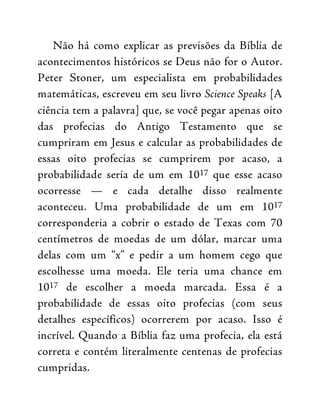 Não há como explicar as previsões da Bíblia de
acontecimentos históricos se Deus não for o Autor.
Peter Stoner, um especialista em probabilidades
matemáticas, escreveu em seu livro Science Speaks [A
ciência tem a palavra] que, se você pegar apenas oito
das profecias do Antigo Testamento que se
cumpriram em Jesus e calcular as probabilidades de
essas oito profecias se cumprirem por acaso, a
probabilidade seria de um em 1017 que esse acaso
ocorresse — e cada detalhe disso realmente
aconteceu. Uma probabilidade de um em 1017
corresponderia a cobrir o estado de Texas com 70
centímetros de moedas de um dólar, marcar uma
delas com um “x” e pedir a um homem cego que
escolhesse uma moeda. Ele teria uma chance em
1017 de escolher a moeda marcada. Essa é a
probabilidade de essas oito profecias (com seus
detalhes específicos) ocorrerem por acaso. Isso é
incrível. Quando a Bíblia faz uma profecia, ela está
correta e contém literalmente centenas de profecias
cumpridas.
 