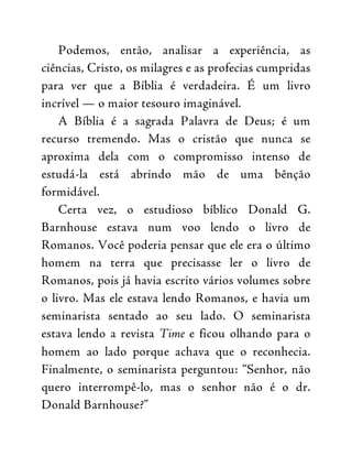 Podemos, então, analisar a experiência, as
ciências, Cristo, os milagres e as profecias cumpridas
para ver que a Bíblia é verdadeira. É um livro
incrível — o maior tesouro imaginável.
A Bíblia é a sagrada Palavra de Deus; é um
recurso tremendo. Mas o cristão que nunca se
aproxima dela com o compromisso intenso de
estudá-la está abrindo mão de uma bênção
formidável.
Certa vez, o estudioso bíblico Donald G.
Barnhouse estava num voo lendo o livro de
Romanos. Você poderia pensar que ele era o último
homem na terra que precisasse ler o livro de
Romanos, pois já havia escrito vários volumes sobre
o livro. Mas ele estava lendo Romanos, e havia um
seminarista sentado ao seu lado. O seminarista
estava lendo a revista Time e ficou olhando para o
homem ao lado porque achava que o reconhecia.
Finalmente, o seminarista perguntou: “Senhor, não
quero interrompê-lo, mas o senhor não é o dr.
Donald Barnhouse?”
 