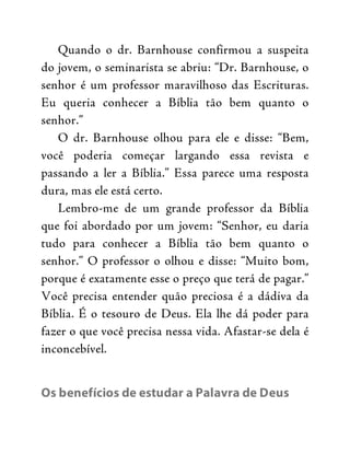 Quando o dr. Barnhouse confirmou a suspeita
do jovem, o seminarista se abriu: “Dr. Barnhouse, o
senhor é um professor maravilhoso das Escrituras.
Eu queria conhecer a Bíblia tão bem quanto o
senhor.”
O dr. Barnhouse olhou para ele e disse: “Bem,
você poderia começar largando essa revista e
passando a ler a Bíblia.” Essa parece uma resposta
dura, mas ele está certo.
Lembro-me de um grande professor da Bíblia
que foi abordado por um jovem: “Senhor, eu daria
tudo para conhecer a Bíblia tão bem quanto o
senhor.” O professor o olhou e disse: “Muito bom,
porque é exatamente esse o preço que terá de pagar.”
Você precisa entender quão preciosa é a dádiva da
Bíblia. É o tesouro de Deus. Ela lhe dá poder para
fazer o que você precisa nessa vida. Afastar-se dela é
inconcebível.
Os benefícios de estudar a Palavra de Deus
 