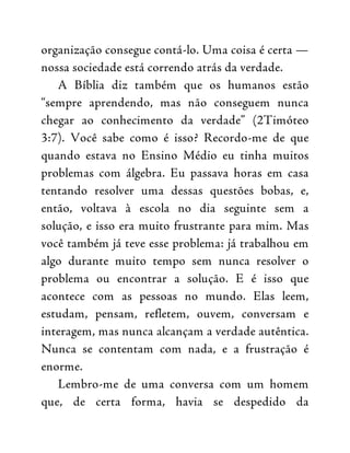 organização consegue contá-lo. Uma coisa é certa —
nossa sociedade está correndo atrás da verdade.
A Bíblia diz também que os humanos estão
“sempre aprendendo, mas não conseguem nunca
chegar ao conhecimento da verdade” (2Timóteo
3:7). Você sabe como é isso? Recordo-me de que
quando estava no Ensino Médio eu tinha muitos
problemas com álgebra. Eu passava horas em casa
tentando resolver uma dessas questões bobas, e,
então, voltava à escola no dia seguinte sem a
solução, e isso era muito frustrante para mim. Mas
você também já teve esse problema: já trabalhou em
algo durante muito tempo sem nunca resolver o
problema ou encontrar a solução. E é isso que
acontece com as pessoas no mundo. Elas leem,
estudam, pensam, refletem, ouvem, conversam e
interagem, mas nunca alcançam a verdade autêntica.
Nunca se contentam com nada, e a frustração é
enorme.
Lembro-me de uma conversa com um homem
que, de certa forma, havia se despedido da
 