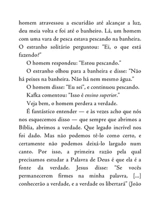 homem atravessou a escuridão até alcançar a luz,
deu meia volta e foi até o banheiro. Lá, um homem
com uma vara de pesca estava pescando na banheira.
O estranho solitário perguntou: “Ei, o que está
fazendo?”
O homem respondeu: “Estou pescando.”
O estranho olhou para a banheira e disse: “Não
há peixes na banheira. Não há nem mesmo água.”
O homem disse: “Eu sei”, e continuou pescando.
Kafka comentou: “Isso é ensino superior.”
Veja bem, o homem perdera a verdade.
É fantástico entender — e às vezes acho que nós
nos esquecemos disso — que sempre que abrimos a
Bíblia, abrimos a verdade. Que legado incrível nos
foi dado. Mas não podemos tê-lo como certo, e
certamente não podemos deixá-lo largado num
canto. Por isso, a primeira razão pela qual
precisamos estudar a Palavra de Deus é que ela é a
fonte da verdade. Jesus disse: “Se vocês
permanecerem firmes na minha palavra, [...]
conhecerão a verdade, e a verdade os libertará” (João
 