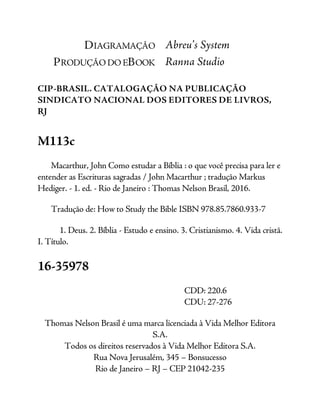 DIAGRAMAÇÃO Abreu’s System
PRODUÇÃO DO EBOOK Ranna Studio
CIP-BRASIL. CATALOGAÇÃO NA PUBLICAÇÃO
SINDICATO NACIONAL DOS EDITORES DE LIVROS,
RJ
M113c
Macarthur, John Como estudar a Bíblia : o que você precisa para ler e
entender as Escrituras sagradas / John Macarthur ; tradução Markus
Hediger. - 1. ed. - Rio de Janeiro : Thomas Nelson Brasil, 2016.
Tradução de: How to Study the Bible ISBN 978.85.7860.933-7
1. Deus. 2. Bíblia - Estudo e ensino. 3. Cristianismo. 4. Vida cristã.
I. Título.
16-35978
CDD: 220.6
CDU: 27-276
Thomas Nelson Brasil é uma marca licenciada à Vida Melhor Editora
S.A.
Todos os direitos reservados à Vida Melhor Editora S.A.
Rua Nova Jerusalém, 345 – Bonsucesso
Rio de Janeiro – RJ – CEP 21042-235
 