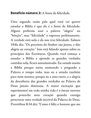 Benefício número 2: A fonte da felicidade
Uma segunda razão pela qual você vai querer
estudar a Bíblia é que ela é a fonte da felicidade.
Alguns preferem usar a palavra “alegria” ou
“bênção”, mas “felicidade” o expressa perfeitamente.
A verdade está nela e ela nos traz felicidade. Salmos
19:8a diz: “Os preceitos do Senhor são justos, e dão
alegria ao coração.” Isso está falando apenas sobre os
princípios das Escrituras. Quando você começa a
estudar a Bíblia e aprende as grandes verdades
contidas nela, ficará entusiasmado. Eu estudo muito
a Bíblia porque estou ensinando e pregando a
Palavra o tempo todo, mas eu a estudo também
para mim mesmo, porque eu a amo tanto, e a alegria
da descoberta das grandes verdades na Palavra de
Deus jamais diminuiu. A maior excitação que
experimentei em toda minha vida é o êxtase enorme
que preenche meu coração quando consigo
perscrutar uma verdade incrível da Palavra de Deus.
Provérbios 8:34 diz: “Como é feliz o homem que me
 