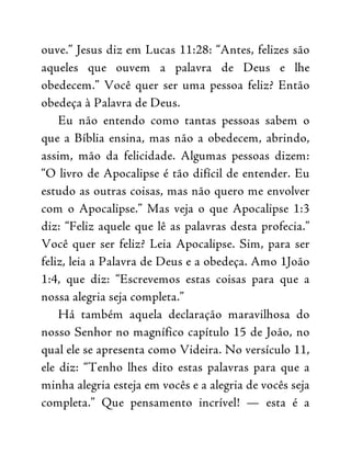 ouve.” Jesus diz em Lucas 11:28: “Antes, felizes são
aqueles que ouvem a palavra de Deus e lhe
obedecem.” Você quer ser uma pessoa feliz? Então
obedeça à Palavra de Deus.
Eu não entendo como tantas pessoas sabem o
que a Bíblia ensina, mas não a obedecem, abrindo,
assim, mão da felicidade. Algumas pessoas dizem:
“O livro de Apocalipse é tão difícil de entender. Eu
estudo as outras coisas, mas não quero me envolver
com o Apocalipse.” Mas veja o que Apocalipse 1:3
diz: “Feliz aquele que lê as palavras desta profecia.”
Você quer ser feliz? Leia Apocalipse. Sim, para ser
feliz, leia a Palavra de Deus e a obedeça. Amo 1João
1:4, que diz: “Escrevemos estas coisas para que a
nossa alegria seja completa.”
Há também aquela declaração maravilhosa do
nosso Senhor no magnífico capítulo 15 de João, no
qual ele se apresenta como Videira. No versículo 11,
ele diz: “Tenho lhes dito estas palavras para que a
minha alegria esteja em vocês e a alegria de vocês seja
completa.” Que pensamento incrível! — esta é a
 
