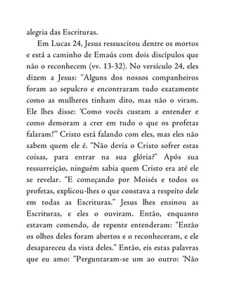 alegria das Escrituras.
Em Lucas 24, Jesus ressuscitou dentre os mortos
e está a caminho de Emaús com dois discípulos que
não o reconhecem (vv. 13-32). No versículo 24, eles
dizem a Jesus: “Alguns dos nossos companheiros
foram ao sepulcro e encontraram tudo exatamente
como as mulheres tinham dito, mas não o viram.
Ele lhes disse: ‘Como vocês custam a entender e
como demoram a crer em tudo o que os profetas
falaram!’” Cristo está falando com eles, mas eles não
sabem quem ele é. “Não devia o Cristo sofrer estas
coisas, para entrar na sua glória?” Após sua
ressurreição, ninguém sabia quem Cristo era até ele
se revelar. “E começando por Moisés e todos os
profetas, explicou-lhes o que constava a respeito dele
em todas as Escrituras.” Jesus lhes ensinou as
Escrituras, e eles o ouviram. Então, enquanto
estavam comendo, de repente entenderam: “Então
os olhos deles foram abertos e o reconheceram, e ele
desapareceu da vista deles.” Então, eis estas palavras
que eu amo: “Perguntaram-se um ao outro: ‘Não
 