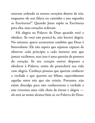 estavam ardendo os nossos corações dentro de nós,
enquanto ele nos falava no caminho e nos expunha
as Escrituras?’” Quando Jesus expôs as Escrituras
para eles, seus corações arderam.
Há alegria na Palavra de Deus quando você a
obedece. Se você não praticá-la, não haverá alegria.
No entanto, quero acrescentar também que Deus é
benevolente. Ele não espera que sejamos capazes de
observar cada princípio a cada instante sem que
jamais vacilemos, mas isso é uma questão de postura
do coração. Se seu coração estiver disposto a
obedecer à Palavra, então ele preencherá sua vida
com alegria. Conheço pessoas que querem conhecer
a verdade e que querem ser felizes, especialmente
aquelas entre nós que são cristãs. Portanto, não
existe desculpa para não conhecermos a verdade e
não vivermos uma vida cheia de êxtase e alegria —
ela está ao nosso alcance bem aí, na Palavra de Deus.
 