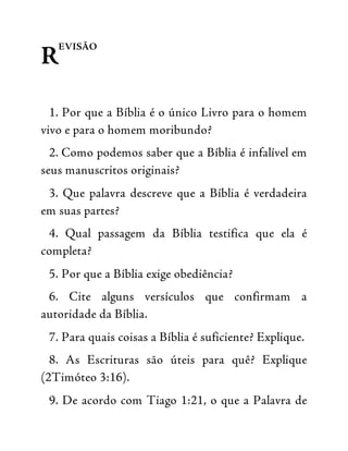 R
EVISÃO
1. Por que a Bíblia é o único Livro para o homem
vivo e para o homem moribundo?
2. Como podemos saber que a Bíblia é infalível em
seus manuscritos originais?
3. Que palavra descreve que a Bíblia é verdadeira
em suas partes?
4. Qual passagem da Bíblia testifica que ela é
completa?
5. Por que a Bíblia exige obediência?
6. Cite alguns versículos que confirmam a
autoridade da Bíblia.
7. Para quais coisas a Bíblia é suficiente? Explique.
8. As Escrituras são úteis para quê? Explique
(2Timóteo 3:16).
9. De acordo com Tiago 1:21, o que a Palavra de
 