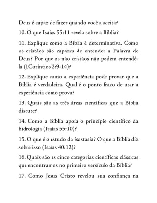Deus é capaz de fazer quando você a aceita?
10. O que Isaías 55:11 revela sobre a Bíblia?
11. Explique como a Bíblia é determinativa. Como
os cristãos são capazes de entender a Palavra de
Deus? Por que os não cristãos não podem entendê-
la (1Coríntios 2:9-14)?
12. Explique como a experiência pode provar que a
Bíblia é verdadeira. Qual é o ponto fraco de usar a
experiência como prova?
13. Quais são as três áreas científicas que a Bíblia
discute?
14. Como a Bíblia apoia o princípio científico da
hidrologia (Isaías 55:10)?
15. O que é o estudo da isostasia? O que a Bíblia diz
sobre isso (Isaías 40:12)?
16. Quais são as cinco categorias científicas clássicas
que encontramos no primeiro versículo da Bíblia?
17. Como Jesus Cristo revelou sua confiança na
 