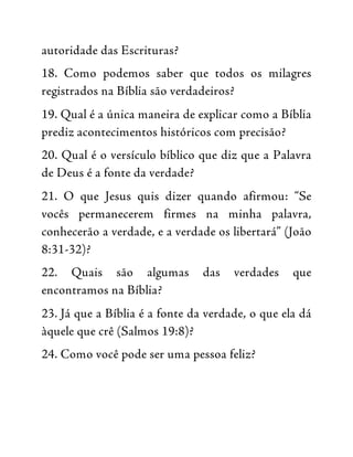 autoridade das Escrituras?
18. Como podemos saber que todos os milagres
registrados na Bíblia são verdadeiros?
19. Qual é a única maneira de explicar como a Bíblia
prediz acontecimentos históricos com precisão?
20. Qual é o versículo bíblico que diz que a Palavra
de Deus é a fonte da verdade?
21. O que Jesus quis dizer quando afirmou: “Se
vocês permanecerem firmes na minha palavra,
conhecerão a verdade, e a verdade os libertará” (João
8:31-32)?
22. Quais são algumas das verdades que
encontramos na Bíblia?
23. Já que a Bíblia é a fonte da verdade, o que ela dá
àquele que crê (Salmos 19:8)?
24. Como você pode ser uma pessoa feliz?
 