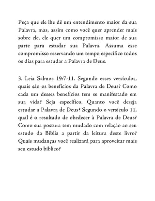 Peça que ele lhe dê um entendimento maior da sua
Palavra, mas, assim como você quer aprender mais
sobre ele, ele quer um compromisso maior de sua
parte para estudar sua Palavra. Assuma esse
compromisso reservando um tempo específico todos
os dias para estudar a Palavra de Deus.
3. Leia Salmos 19:7-11. Segundo esses versículos,
quais são os benefícios da Palavra de Deus? Como
cada um desses benefícios tem se manifestado em
sua vida? Seja específico. Quanto você deseja
estudar a Palavra de Deus? Segundo o versículo 11,
qual é o resultado de obedecer à Palavra de Deus?
Como sua postura tem mudado com relação ao seu
estudo da Bíblia a partir da leitura deste livro?
Quais mudanças você realizará para aproveitar mais
seu estudo bíblico?
 