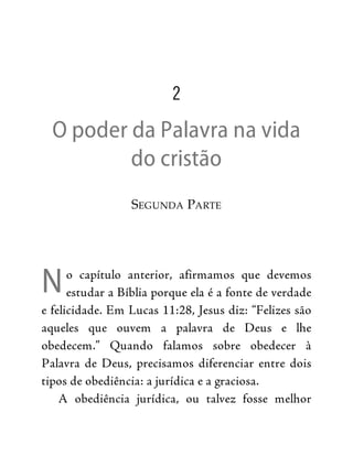 N
2
O poder da Palavra na vida
do cristão
SEGUNDA PARTE
o capítulo anterior, afirmamos que devemos
estudar a Bíblia porque ela é a fonte de verdade
e felicidade. Em Lucas 11:28, Jesus diz: “Felizes são
aqueles que ouvem a palavra de Deus e lhe
obedecem.” Quando falamos sobre obedecer à
Palavra de Deus, precisamos diferenciar entre dois
tipos de obediência: a jurídica e a graciosa.
A obediência jurídica, ou talvez fosse melhor
 