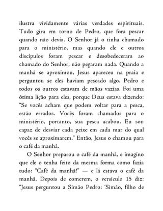 ilustra vividamente várias verdades espirituais.
Tudo gira em torno de Pedro, que fora pescar
quando não devia. O Senhor já o tinha chamado
para o ministério, mas quando ele e outros
discípulos foram pescar e desobedeceram ao
chamado do Senhor, não pegaram nada. Quando a
manhã se aproximou, Jesus apareceu na praia e
perguntou se eles haviam pescado algo. Pedro e
todos os outros estavam de mãos vazias. Foi uma
ótima lição para eles, porque Deus estava dizendo:
“Se vocês acham que podem voltar para a pesca,
estão errados. Vocês foram chamados para o
ministério, portanto, sua pesca acabou. Eu sou
capaz de desviar cada peixe em cada mar do qual
vocês se aproximarem.” Então, Jesus o chamou para
o café da manhã.
O Senhor preparou o café da manhã, e imagino
que ele o tenha feito da mesma forma como fazia
tudo: “Café da manhã!” — e lá estava o café da
manhã. Depois de comerem, o versículo 15 diz:
“Jesus perguntou a Simão Pedro: ‘Simão, filho de
 