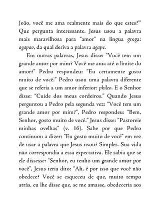 João, você me ama realmente mais do que estes?’”
Que pergunta interessante. Jesus usou a palavra
mais maravilhosa para “amor” na língua grega:
agapao, da qual deriva a palavra agape.
Em outras palavras, Jesus disse: “Você tem um
grande amor por mim? Você me ama até o limite do
amor?” Pedro respondeu: “Eu certamente gosto
muito de você.” Pedro usou uma palavra diferente
que se referia a um amor inferior: phileo. E o Senhor
disse: “Cuide dos meus cordeiros.” Quando Jesus
perguntou a Pedro pela segunda vez: “Você tem um
grande amor por mim?”, Pedro respondeu: “Bem,
Senhor, gosto muito de você.” Jesus disse: “Pastoreie
minhas ovelhas” (v. 16). Sabe por que Pedro
continuou a dizer: “Eu gosto muito de você” em vez
de usar a palavra que Jesus usou? Simples. Sua vida
não correspondia a essa expectativa. Ele sabia que se
ele dissesse: “Senhor, eu tenho um grande amor por
você”, Jesus teria dito: “Ah, é por isso que você não
obedece? Você se esqueceu de que, muito tempo
atrás, eu lhe disse que, se me amasse, obedeceria aos
 