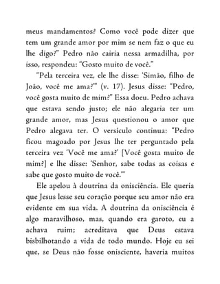 meus mandamentos? Como você pode dizer que
tem um grande amor por mim se nem faz o que eu
lhe digo?” Pedro não cairia nessa armadilha, por
isso, respondeu: “Gosto muito de você.”
“Pela terceira vez, ele lhe disse: ‘Simão, filho de
João, você me ama?’” (v. 17). Jesus disse: “Pedro,
você gosta muito de mim?” Essa doeu. Pedro achava
que estava sendo justo; ele não alegaria ter um
grande amor, mas Jesus questionou o amor que
Pedro alegava ter. O versículo continua: “Pedro
ficou magoado por Jesus lhe ter perguntado pela
terceira vez ‘Você me ama?’ [Você gosta muito de
mim?] e lhe disse: ‘Senhor, sabe todas as coisas e
sabe que gosto muito de você.’”
Ele apelou à doutrina da onisciência. Ele queria
que Jesus lesse seu coração porque seu amor não era
evidente em sua vida. A doutrina da onisciência é
algo maravilhoso, mas, quando era garoto, eu a
achava ruim; acreditava que Deus estava
bisbilhotando a vida de todo mundo. Hoje eu sei
que, se Deus não fosse onisciente, haveria muitos
 