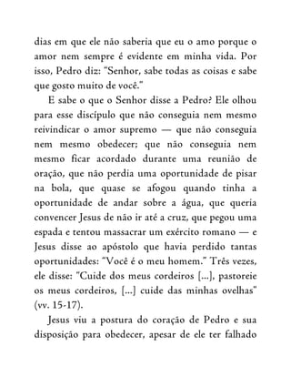 dias em que ele não saberia que eu o amo porque o
amor nem sempre é evidente em minha vida. Por
isso, Pedro diz: “Senhor, sabe todas as coisas e sabe
que gosto muito de você.”
E sabe o que o Senhor disse a Pedro? Ele olhou
para esse discípulo que não conseguia nem mesmo
reivindicar o amor supremo — que não conseguia
nem mesmo obedecer; que não conseguia nem
mesmo ficar acordado durante uma reunião de
oração, que não perdia uma oportunidade de pisar
na bola, que quase se afogou quando tinha a
oportunidade de andar sobre a água, que queria
convencer Jesus de não ir até a cruz, que pegou uma
espada e tentou massacrar um exército romano — e
Jesus disse ao apóstolo que havia perdido tantas
oportunidades: “Você é o meu homem.” Três vezes,
ele disse: “Cuide dos meus cordeiros [...], pastoreie
os meus cordeiros, [...] cuide das minhas ovelhas”
(vv. 15-17).
Jesus viu a postura do coração de Pedro e sua
disposição para obedecer, apesar de ele ter falhado
 