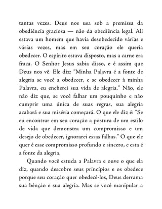 tantas vezes. Deus nos usa sob a premissa da
obediência graciosa — não da obediência legal. Ali
estava um homem que havia desobedecido várias e
várias vezes, mas em seu coração ele queria
obedecer. O espírito estava disposto, mas a carne era
fraca. O Senhor Jesus sabia disso, e é assim que
Deus nos vê. Ele diz: “Minha Palavra é a fonte de
alegria se você a obedecer, e se obedecer à minha
Palavra, eu encherei sua vida de alegria.” Não, ele
não diz que, se você falhar um pouquinho e não
cumprir uma única de suas regras, sua alegria
acabará e sua miséria começará. O que ele diz é: “Se
eu encontrar em seu coração a postura de um estilo
de vida que demonstra um compromisso e um
desejo de obedecer, ignorarei essas falhas.” O que ele
quer é esse compromisso profundo e sincero, e esta é
a fonte da alegria.
Quando você estuda a Palavra e ouve o que ela
diz, quando descobre seus princípios e os obedece
porque seu coração quer obedecê-los, Deus derrama
sua bênção e sua alegria. Mas se você manipular a
 