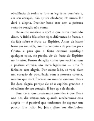 obediência de todas as formas legalistas possíveis e,
em seu coração, não quiser obedecer, ele nunca lhe
dará a alegria. Praticar bons atos sem a postura
certa do coração não conta.
Deixe-me mostrar a você o que estou tentando
dizer. A Bíblia fala sobre tipos diferentes de frutos, e
ela fala sobre o fruto do Espírito. Antes de haver
fruto em sua vida, como a conquista de pessoas para
Cristo, e para que o fruto exterior signifique
qualquer coisa, ele precisa vir do fruto do Espírito
no interior. Frutos de ação, coisas que você faz sem
a postura correta, são mero legalismo — uma fé
farisaica sem alegria. Por outro lado, se você tiver
um coração de obediência com a postura correta,
mesmo que você fracasse no mundo externo, Deus
lhe dará alegria porque ele vê o espírito gracioso e
obediente do seu coração. É isso que ele deseja.
Uma coisa que precisamos entender é que Deus
não nos diz exatamente quando receberemos essa
alegria — é possível que tenhamos de esperar um
pouco. Em João 16, Jesus disse aos discípulos:
 