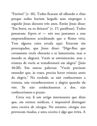 “Partirei” (v. 16). Todos ficaram ali olhando o chão
porque todos haviam largado seus empregos e
seguido Jesus durante três anos. Então Jesus disse:
“Em breve, eu os deixarei” (v. 17; paráfrase). Todos
pensaram: Espera aí — nós nos juntamos a esse
empreendimento acreditando que o Reino viria.
Tem alguma coisa errada aqui. Estavam tão
preocupados, que Jesus disse: “Digo-lhes que
certamente vocês chorarão e se lamentarão, mas o
mundo se alegrará. Vocês se entristecerão, mas a
tristeza de vocês se transformará em alegria” (João
16:20). Em outras palavras: “Vocês precisam
entender que, às vezes, precisa haver tristeza antes
da alegria.” Na verdade, se não conhecermos a
tristeza, não reconheceremos a alegria quando ela
vier. Se não conhecêssemos a dor, não
conheceríamos o prazer.
Certa vez, li um artigo interessante que dizia
que, em termos médicos, é impossível distinguir
uma coceira de cócegas. No entanto, cócegas nos
provocam risadas, e uma coceira é algo que irrita. A
 