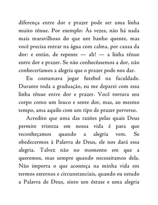diferença entre dor e prazer pode ser uma linha
muito tênue. Por exemplo: Às vezes, não há nada
mais maravilhoso do que um banho quente, mas
você precisa entrar na água com calma, por causa da
dor: e então, de repente — ah! — a linha tênue
entre dor e prazer. Se não conhecêssemos a dor, não
conheceríamos a alegria que o prazer pode nos dar.
Eu costumava jogar futebol na faculdade.
Durante toda a graduação, eu me deparei com essa
linha tênue entre dor e prazer. Você tortura seu
corpo como um louco e sente dor, mas, ao mesmo
tempo, ama aquilo com um tipo de prazer perverso.
Acredito que uma das razões pelas quais Deus
permite tristeza em nossa vida é para que
reconheçamos quando a alegria vem. Se
obedecermos à Palavra de Deus, ele nos dará essa
alegria. Talvez não no momento em que a
queremos, mas sempre quando necessitamos dela.
Não importa o que aconteça na minha vida em
termos externos e circunstanciais, quando eu estudo
a Palavra de Deus, sinto um êxtase e uma alegria
 