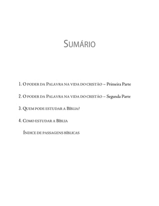 SUMÁRIO
1. O PODER DA PALAVRA NA VIDA DO CRISTÃO – Primeira Parte
2. O PODER DA PALAVRA NA VIDA DO CRISTÃO – Segunda Parte
3. QUEM PODE ESTUDAR A BÍBLIA?
4. COMO ESTUDAR A BÍBLIA
ÍNDICE DE PASSAGENS BÍBLICAS
 