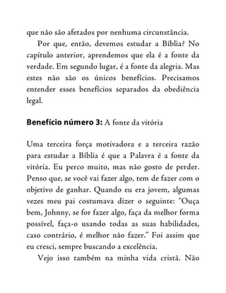 que não são afetados por nenhuma circunstância.
Por que, então, devemos estudar a Bíblia? No
capítulo anterior, aprendemos que ela é a fonte da
verdade. Em segundo lugar, é a fonte da alegria. Mas
estes não são os únicos benefícios. Precisamos
entender esses benefícios separados da obediência
legal.
Benefício número 3: A fonte da vitória
Uma terceira força motivadora e a terceira razão
para estudar a Bíblia é que a Palavra é a fonte da
vitória. Eu perco muito, mas não gosto de perder.
Penso que, se você vai fazer algo, tem de fazer com o
objetivo de ganhar. Quando eu era jovem, algumas
vezes meu pai costumava dizer o seguinte: “Ouça
bem, Johnny, se for fazer algo, faça da melhor forma
possível, faça-o usando todas as suas habilidades,
caso contrário, é melhor não fazer.” Foi assim que
eu cresci, sempre buscando a excelência.
Vejo isso também na minha vida cristã. Não
 