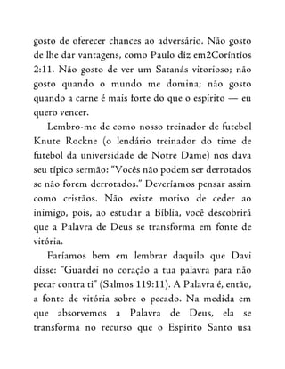 gosto de oferecer chances ao adversário. Não gosto
de lhe dar vantagens, como Paulo diz em2Coríntios
2:11. Não gosto de ver um Satanás vitorioso; não
gosto quando o mundo me domina; não gosto
quando a carne é mais forte do que o espírito — eu
quero vencer.
Lembro-me de como nosso treinador de futebol
Knute Rockne (o lendário treinador do time de
futebol da universidade de Notre Dame) nos dava
seu típico sermão: “Vocês não podem ser derrotados
se não forem derrotados.” Deveríamos pensar assim
como cristãos. Não existe motivo de ceder ao
inimigo, pois, ao estudar a Bíblia, você descobrirá
que a Palavra de Deus se transforma em fonte de
vitória.
Faríamos bem em lembrar daquilo que Davi
disse: “Guardei no coração a tua palavra para não
pecar contra ti” (Salmos 119:11). A Palavra é, então,
a fonte de vitória sobre o pecado. Na medida em
que absorvemos a Palavra de Deus, ela se
transforma no recurso que o Espírito Santo usa
 