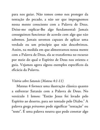 para nos guiar. Não temos como nos proteger da
tentação do pecado, a não ser que impregnemos
nossa mente consciente com a Palavra de Deus.
Deixe-me explicar-lhe algo fundamental: Jamais
conseguimos funcionar de acordo com algo que não
sabemos. Jamais seremos capazes de aplicar uma
verdade ou um princípio que não descobrimos.
Assim, na medida em que alimentamos nossa mente
com a Palavra de Deus, ela se transforma no recurso
por meio do qual o Espírito de Deus nos orienta e
guia. Vejamos agora alguns exemplos específicos da
eficácia da Palavra.
Vitória sobre Satanás (Mateus 4:1-11)
Mateus 4 fornece uma ilustração clássica quanto
a enfrentar Satanás com a Palavra de Deus. No
versículo 1 lemos: “Então Jesus foi levado pelo
Espírito ao deserto, para ser tentado pelo Diabo.” A
palavra grega peirasmos pode significar “tentação” ou
“teste”. É uma palavra neutra que pode conotar algo
 