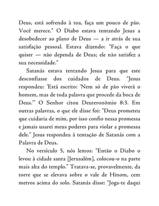 Deus, está sofrendo à toa, faça um pouco de pão.
Você merece.” O Diabo estava tentando Jesus a
desobedecer ao plano de Deus — a ir atrás de sua
satisfação pessoal. Estava dizendo: “Faça o que
quiser — não dependa de Deus; ele não satisfez a
sua necessidade.”
Satanás estava tentando Jesus para que este
desconfiasse dos cuidados de Deus. “Jesus
respondeu: ‘Está escrito: ‘Nem só de pão viverá o
homem, mas de toda palavra que procede da boca de
Deus.’” O Senhor citou Deuteronômio 8:3. Em
outras palavras, o que ele disse foi: “Deus prometeu
que cuidaria de mim, por isso confio nessa promessa
e jamais usarei meus poderes para violar a promessa
dele.” Jesus respondeu à tentação de Satanás com a
Palavra de Deus.
No versículo 5, nós lemos: “Então o Diabo o
levou à cidade santa [Jerusalém], colocou-o na parte
mais alta do templo.” Tratava-se, provavelmente, da
torre que se elevava sobre o vale de Hinom, cem
metros acima do solo. Satanás disse: “Joga-te daqui
 