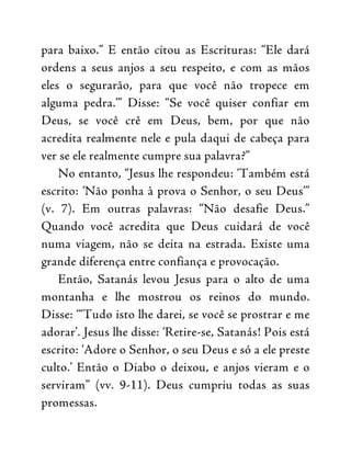 para baixo.” E então citou as Escrituras: “Ele dará
ordens a seus anjos a seu respeito, e com as mãos
eles o segurarão, para que você não tropece em
alguma pedra.’” Disse: “Se você quiser confiar em
Deus, se você crê em Deus, bem, por que não
acredita realmente nele e pula daqui de cabeça para
ver se ele realmente cumpre sua palavra?”
No entanto, “Jesus lhe respondeu: ‘Também está
escrito: ‘Não ponha à prova o Senhor, o seu Deus’”
(v. 7). Em outras palavras: “Não desafie Deus.”
Quando você acredita que Deus cuidará de você
numa viagem, não se deita na estrada. Existe uma
grande diferença entre confiança e provocação.
Então, Satanás levou Jesus para o alto de uma
montanha e lhe mostrou os reinos do mundo.
Disse: ‘“Tudo isto lhe darei, se você se prostrar e me
adorar’. Jesus lhe disse: ‘Retire-se, Satanás! Pois está
escrito: ‘Adore o Senhor, o seu Deus e só a ele preste
culto.’ Então o Diabo o deixou, e anjos vieram e o
serviram” (vv. 9-11). Deus cumpriu todas as suas
promessas.
 