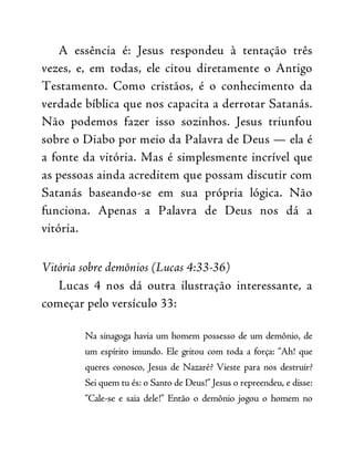A essência é: Jesus respondeu à tentação três
vezes, e, em todas, ele citou diretamente o Antigo
Testamento. Como cristãos, é o conhecimento da
verdade bíblica que nos capacita a derrotar Satanás.
Não podemos fazer isso sozinhos. Jesus triunfou
sobre o Diabo por meio da Palavra de Deus — ela é
a fonte da vitória. Mas é simplesmente incrível que
as pessoas ainda acreditem que possam discutir com
Satanás baseando-se em sua própria lógica. Não
funciona. Apenas a Palavra de Deus nos dá a
vitória.
Vitória sobre demônios (Lucas 4:33-36)
Lucas 4 nos dá outra ilustração interessante, a
começar pelo versículo 33:
Na sinagoga havia um homem possesso de um demônio, de
um espírito imundo. Ele gritou com toda a força: “Ah! que
queres conosco, Jesus de Nazaré? Vieste para nos destruir?
Sei quem tu és: o Santo de Deus!” Jesus o repreendeu, e disse:
“Cale-se e saia dele!” Então o demônio jogou o homem no
 