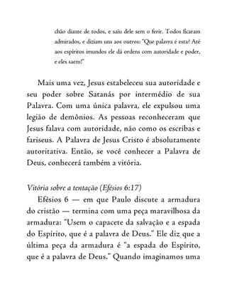 chão diante de todos, e saiu dele sem o ferir. Todos ficaram
admirados, e diziam uns aos outros: “Que palavra é esta? Até
aos espíritos imundos ele dá ordens com autoridade e poder,
e eles saem!”
Mais uma vez, Jesus estabeleceu sua autoridade e
seu poder sobre Satanás por intermédio de sua
Palavra. Com uma única palavra, ele expulsou uma
legião de demônios. As pessoas reconheceram que
Jesus falava com autoridade, não como os escribas e
fariseus. A Palavra de Jesus Cristo é absolutamente
autoritativa. Então, se você conhecer a Palavra de
Deus, conhecerá também a vitória.
Vitória sobre a tentação (Efésios 6:17)
Efésios 6 — em que Paulo discute a armadura
do cristão — termina com uma peça maravilhosa da
armadura: “Usem o capacete da salvação e a espada
do Espírito, que é a palavra de Deus.” Ele diz que a
última peça da armadura é “a espada do Espírito,
que é a palavra de Deus.” Quando imaginamos uma
 