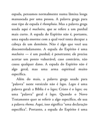 espada, pensamos normalmente numa lâmina longa
manuseada por uma pessoa. A palavra grega para
esse tipo de espada é rhomphaia. Mas a palavra grega
usada aqui é machaira, que se refere a um punhal
mais curto. A espada do Espírito não é, portanto,
uma espada enorme com a qual você tenta decepar a
cabeça de um demônio. Não é algo que você usa
descontroladamente. A espada do Espírito é uma
machaira — é um punhal; é penetrante; ele precisa
acertar um ponto vulnerável, caso contrário, não
causa qualquer dano. A espada do Espírito não é
algo geral, mas uma arma espiritual muito
específica.
Além do mais, a palavra grega usada para
“palavra” neste versículo não é logos. Logos é uma
palavra geral: a Bíblia é o logos; Cristo é o logos; ou
uma “palavra” geral é logos. Quando o Novo
Testamento quer se referir a algo específico, ele usa
a palavra rhema. Aqui, isso significa “uma declaração
específica”. Portanto, a espada do Espírito é uma
 