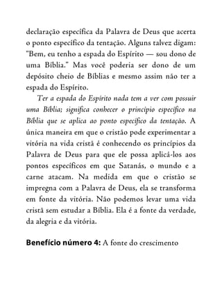declaração específica da Palavra de Deus que acerta
o ponto específico da tentação. Alguns talvez digam:
“Bem, eu tenho a espada do Espírito — sou dono de
uma Bíblia.” Mas você poderia ser dono de um
depósito cheio de Bíblias e mesmo assim não ter a
espada do Espírito.
Ter a espada do Espírito nada tem a ver com possuir
uma Bíblia; significa conhecer o princípio específico na
Bíblia que se aplica ao ponto específico da tentação. A
única maneira em que o cristão pode experimentar a
vitória na vida cristã é conhecendo os princípios da
Palavra de Deus para que ele possa aplicá-los aos
pontos específicos em que Satanás, o mundo e a
carne atacam. Na medida em que o cristão se
impregna com a Palavra de Deus, ela se transforma
em fonte da vitória. Não podemos levar uma vida
cristã sem estudar a Bíblia. Ela é a fonte da verdade,
da alegria e da vitória.
Benefício número 4: A fonte do crescimento
 