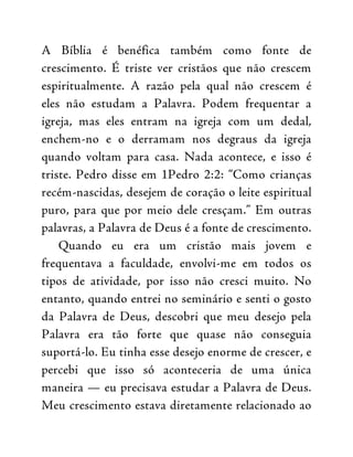 A Bíblia é benéfica também como fonte de
crescimento. É triste ver cristãos que não crescem
espiritualmente. A razão pela qual não crescem é
eles não estudam a Palavra. Podem frequentar a
igreja, mas eles entram na igreja com um dedal,
enchem-no e o derramam nos degraus da igreja
quando voltam para casa. Nada acontece, e isso é
triste. Pedro disse em 1Pedro 2:2: “Como crianças
recém-nascidas, desejem de coração o leite espiritual
puro, para que por meio dele cresçam.” Em outras
palavras, a Palavra de Deus é a fonte de crescimento.
Quando eu era um cristão mais jovem e
frequentava a faculdade, envolvi-me em todos os
tipos de atividade, por isso não cresci muito. No
entanto, quando entrei no seminário e senti o gosto
da Palavra de Deus, descobri que meu desejo pela
Palavra era tão forte que quase não conseguia
suportá-lo. Eu tinha esse desejo enorme de crescer, e
percebi que isso só aconteceria de uma única
maneira — eu precisava estudar a Palavra de Deus.
Meu crescimento estava diretamente relacionado ao
 
