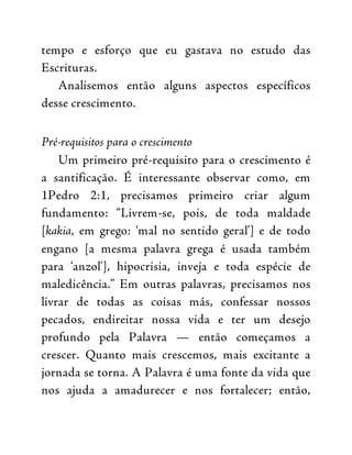 tempo e esforço que eu gastava no estudo das
Escrituras.
Analisemos então alguns aspectos específicos
desse crescimento.
Pré-requisitos para o crescimento
Um primeiro pré-requisito para o crescimento é
a santificação. É interessante observar como, em
1Pedro 2:1, precisamos primeiro criar algum
fundamento: “Livrem-se, pois, de toda maldade
[kakia, em grego: ‘mal no sentido geral’] e de todo
engano [a mesma palavra grega é usada também
para ‘anzol’], hipocrisia, inveja e toda espécie de
maledicência.” Em outras palavras, precisamos nos
livrar de todas as coisas más, confessar nossos
pecados, endireitar nossa vida e ter um desejo
profundo pela Palavra — então começamos a
crescer. Quanto mais crescemos, mais excitante a
jornada se torna. A Palavra é uma fonte da vida que
nos ajuda a amadurecer e nos fortalecer; então,
 