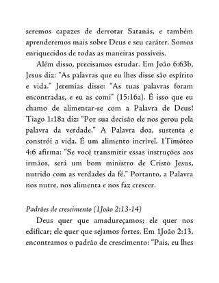 seremos capazes de derrotar Satanás, e também
aprenderemos mais sobre Deus e seu caráter. Somos
enriquecidos de todas as maneiras possíveis.
Além disso, precisamos estudar. Em João 6:63b,
Jesus diz: “As palavras que eu lhes disse são espírito
e vida.” Jeremias disse: “As tuas palavras foram
encontradas, e eu as comi” (15:16a). É isso que eu
chamo de alimentar-se com a Palavra de Deus!
Tiago 1:18a diz: “Por sua decisão ele nos gerou pela
palavra da verdade.” A Palavra doa, sustenta e
constrói a vida. É um alimento incrível. 1Timóteo
4:6 afirma: “Se você transmitir essas instruções aos
irmãos, será um bom ministro de Cristo Jesus,
nutrido com as verdades da fé.” Portanto, a Palavra
nos nutre, nos alimenta e nos faz crescer.
Padrões de crescimento (1João 2:13-14)
Deus quer que amadureçamos; ele quer nos
edificar; ele quer que sejamos fortes. Em 1João 2:13,
encontramos o padrão de crescimento: “Pais, eu lhes
 