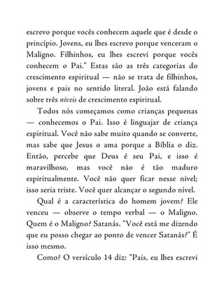 escrevo porque vocês conhecem aquele que é desde o
princípio. Jovens, eu lhes escrevo porque venceram o
Maligno. Filhinhos, eu lhes escrevi porque vocês
conhecem o Pai.” Estas são as três categorias do
crescimento espiritual — não se trata de filhinhos,
jovens e pais no sentido literal. João está falando
sobre três níveis de crescimento espiritual.
Todos nós começamos como crianças pequenas
— conhecemos o Pai. Isso é linguajar de criança
espiritual. Você não sabe muito quando se converte,
mas sabe que Jesus o ama porque a Bíblia o diz.
Então, percebe que Deus é seu Pai, e isso é
maravilhoso, mas você não é tão maduro
espiritualmente. Você não quer ficar nesse nível;
isso seria triste. Você quer alcançar o segundo nível.
Qual é a característica do homem jovem? Ele
venceu — observe o tempo verbal — o Maligno.
Quem é o Maligno? Satanás. “Você está me dizendo
que eu posso chegar ao ponto de vencer Satanás?” É
isso mesmo.
Como? O versículo 14 diz: “Pais, eu lhes escrevi
 