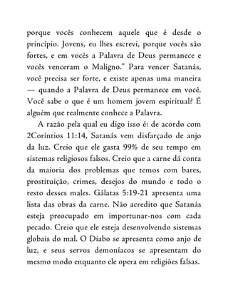 porque vocês conhecem aquele que é desde o
princípio. Jovens, eu lhes escrevi, porque vocês são
fortes, e em vocês a Palavra de Deus permanece e
vocês venceram o Maligno.” Para vencer Satanás,
você precisa ser forte, e existe apenas uma maneira
— quando a Palavra de Deus permanece em você.
Você sabe o que é um homem jovem espiritual? É
alguém que realmente conhece a Palavra.
A razão pela qual eu digo isso é: de acordo com
2Coríntios 11:14, Satanás vem disfarçado de anjo
da luz. Creio que ele gasta 99% de seu tempo em
sistemas religiosos falsos. Creio que a carne dá conta
da maioria dos problemas que temos com bares,
prostituição, crimes, desejos do mundo e todo o
resto desses males. Gálatas 5:19-21 apresenta uma
lista das obras da carne. Não acredito que Satanás
esteja preocupado em importunar-nos com cada
pecado. Creio que ele esteja desenvolvendo sistemas
globais do mal. O Diabo se apresenta como anjo de
luz, e seus servos demoníacos se apresentam do
mesmo modo enquanto ele opera em religiões falsas.
 