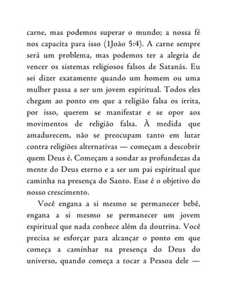 carne, mas podemos superar o mundo; a nossa fé
nos capacita para isso (1João 5:4). A carne sempre
será um problema, mas podemos ter a alegria de
vencer os sistemas religiosos falsos de Satanás. Eu
sei dizer exatamente quando um homem ou uma
mulher passa a ser um jovem espiritual. Todos eles
chegam ao ponto em que a religião falsa os irrita,
por isso, querem se manifestar e se opor aos
movimentos de religião falsa. À medida que
amadurecem, não se preocupam tanto em lutar
contra religiões alternativas — começam a descobrir
quem Deus é. Começam a sondar as profundezas da
mente do Deus eterno e a ser um pai espiritual que
caminha na presença do Santo. Esse é o objetivo do
nosso crescimento.
Você engana a si mesmo se permanecer bebê,
engana a si mesmo se permanecer um jovem
espiritual que nada conhece além da doutrina. Você
precisa se esforçar para alcançar o ponto em que
começa a caminhar na presença do Deus do
universo, quando começa a tocar a Pessoa dele —
 