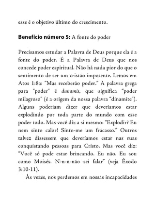 esse é o objetivo último do crescimento.
Benefício número 5: A fonte do poder
Precisamos estudar a Palavra de Deus porque ela é a
fonte do poder. É a Palavra de Deus que nos
concede poder espiritual. Não há nada pior do que o
sentimento de ser um cristão impotente. Lemos em
Atos 1:8a: “Mas receberão poder.” A palavra grega
para “poder” é dunamis, que significa “poder
milagroso” (é a origem da nossa palavra “dinamite”).
Alguns poderiam dizer que deveríamos estar
explodindo por toda parte do mundo com esse
poder todo. Mas você diz a si mesmo: “Explodir? Eu
nem sinto calor! Sinto-me um fracasso.” Outros
talvez dissessem que deveríamos estar nas ruas
conquistando pessoas para Cristo. Mas você diz:
“Você só pode estar brincando. Eu não. Eu sou
como Moisés. N-n-n-não sei falar” (veja Êxodo
3:10-11).
Às vezes, nos perdemos em nossas incapacidades
 